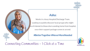 The image has text and a central photograph, depicting a smiling woman wearing a hijab and a stethoscope around her neck, suggesting she is a healthcare professional. The text around her provides context about her role and objectives: Asha: Works in a busy Hospital Discharge Team. Looking to quickly discover local groups who might be of interest to those she is sending home from hospital, once their support package comes to an end. #BetterTogether #NeverMoreNeeded Connecting Communities – 1 Click at a Time aDoddle.org The graphic also includes symbols like a location pointer and directional sign, reinforcing the theme of community connections. The website aDoddle.org appears to be associated with this initiative. The hashtags "#BetterTogether" and "#NeverMoreNeeded" suggest a campaign for community solidarity and the importance of support networks