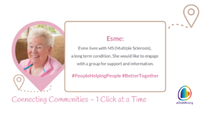 Image featuring a smiling elderly woman named Esme. Text accompanying the image explains that Esme lives with MS (Multiple Sclerosis), a long term condition, and would like to engage with a group for support and information. The image includes hashtags #PeopleHelpingPeople and #BetterTogether. The bottom of the image reads 'Connecting Communities – One Click at a Time' and features the logo for aDoddle.org. The overall theme of the image appears to be raising awareness about the importance of local support, highlighting the story of an individual to illustrate the issue. The image promotes the idea of connecting communities and that aDoddle.org - a community mapping organisation, have created the UK's first network of community maps, to connect people to the communities they live in.