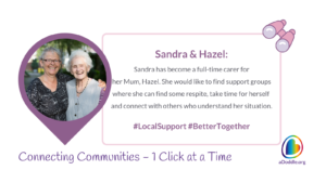 The image depicts two women smiling and embracing each other. They are likely family, with the older woman possibly being the mother and the younger being her daughter. The background appears to be outdoors with trees and it seems to be daytime. The overall tone of the image is warm and affectionate. The text next to them reads: Sandra & Hazel: Sandra has become a full-time carer for her Mum, Hazel. She would like to find support groups where she can find some respite, take time for herself and connect with others who understand her situation. #LocalSupport #BetterTogether The bottom of the image features the slogan 'Connecting Communities – 1 Click at a Time' alongside the logo for aDoddle.org, symbolising the organisation's aim to connect individuals with community resources.