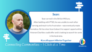 The image features a graphic design with a mix of text and visual elements. On the left, there is a circular outlined photo of a bald man with a beard looking off to the side. Surrounding the photo is a large blue pointer shape, similar to a map location marker, with a smaller symbol that resembles a directional sign inside of it. Below the photo, there is a text that reads "Connecting Communities – 1 Click at a Time". On the right side of the image is a text box that provides a narrative about the man pictured, identified as Sean. The text reads: "Sean: Sean served in the British Military. After battling with PTSD, he was unable to work after serving and much to his frustration - was eventually made homeless. He has since heard about the support opportunities Veteran Charities could offer and is looking to search for some in his local area." Beneath the narrative, there are two hashtags: "#LocalSupport #BetterTogether". At the bottom right corner, there is a logo that appears to say "aDoddle.org". The overall design appears to be promoting awareness of community support, specifically for veterans, highlighting the story of an individual named Sean to illustrate the impact of such support networks.