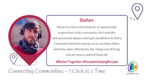 The image is a profile highlight of a person named Stefan. There's a circular portrait on the left side showing a young man wearing a beanie, scarf, and headphones. On the right, there is descriptive text about Stefan, which states that he has been searching for an opportunity to give back to his community, noting that he is Autistic and has a passion for cooking. He is looking to find a Community Kitchen nearby to help others affected by the rising cost of living who are now in need of food aid. There are two hashtags at the bottom of the text: #BetterTogether and #PeopleHelpingPeople. At the bottom of the image, the phrase "Connecting Communities - 1 Click at a Time" is displayed along with the logo for aDoddle.org, a community mapping platform & organisation that works to connect individuals to community projects or needs.
