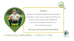 A cheerful young girl sitting on a grassy field with a soccer ball, wearing a white t-shirt and blue shorts. On the right, there is a text box with the following information: 'Iratxe: Iratxe is 15 and adores football. She wants to go to university in a few years to study Sports & Exercise Science. In the meantime she would like to find out if she is able to volunteer for a local youth sports group. #ConnectedCommunities #aDoddleIt'. The bottom of the image features the slogan 'Connecting Communities – 1 Click at a Time' alongside the logo for aDoddle.org, symbolising the organisation's aim to connect individuals with community resources.